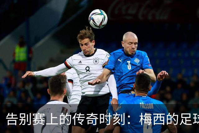 告别赛上的传奇时刻：梅西的足球旅程回顾